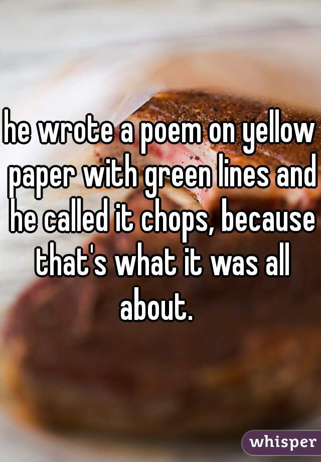 he wrote a poem on yellow paper with green lines and he called it chops, because that's what it was all about.  