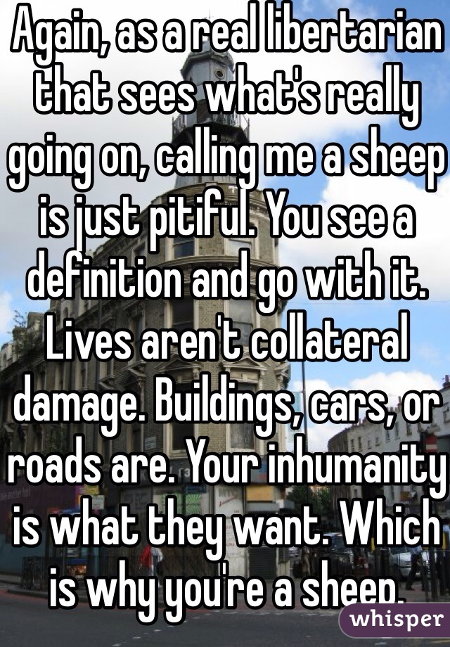 Again, as a real libertarian that sees what's really going on, calling me a sheep is just pitiful. You see a definition and go with it. Lives aren't collateral damage. Buildings, cars, or roads are. Your inhumanity is what they want. Which is why you're a sheep. 