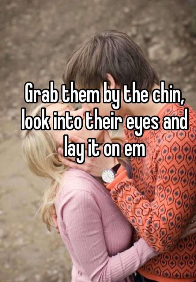 Grab Them By The Chin Look Into Their Eyes And Lay It On Em