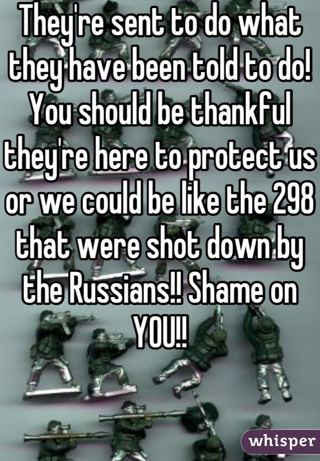 They're sent to do what they have been told to do! You should be thankful they're here to protect us or we could be like the 298 that were shot down by the Russians!! Shame on YOU!!