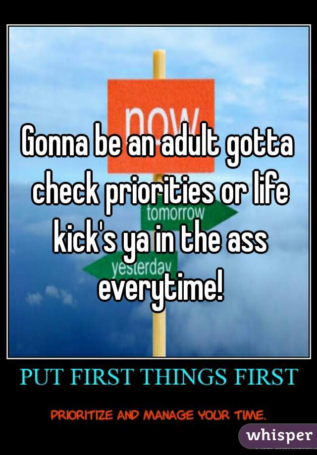 Gonna be an adult gotta check priorities or life kick's ya in the ass everytime!