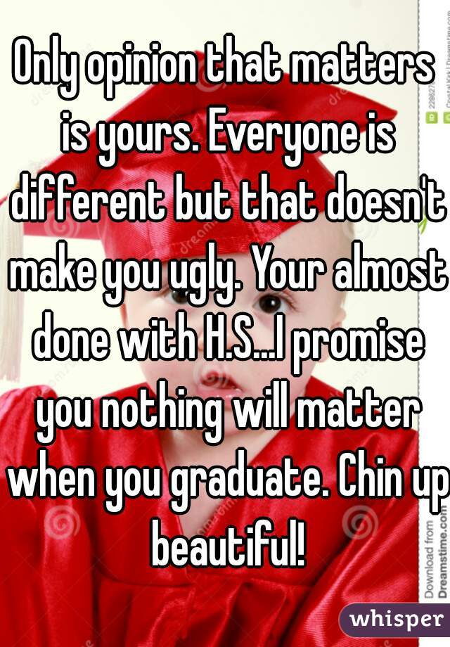 Only opinion that matters is yours. Everyone is different but that doesn't make you ugly. Your almost done with H.S...I promise you nothing will matter when you graduate. Chin up beautiful!