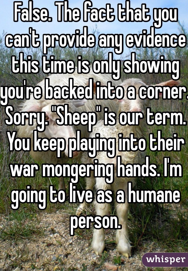 False. The fact that you can't provide any evidence this time is only showing you're backed into a corner. Sorry. "Sheep" is our term. You keep playing into their war mongering hands. I'm going to live as a humane person. 