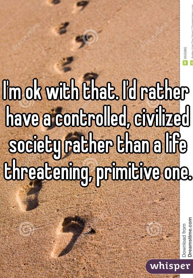 I'm ok with that. I'd rather have a controlled, civilized society rather than a life threatening, primitive one.
