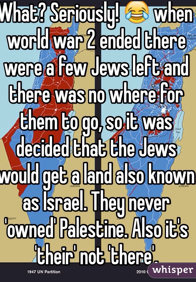 What? Seriously! 😂 when world war 2 ended there were a few Jews left and there was no where for them to go, so it was decided that the Jews would get a land also known as Israel. They never 'owned' Palestine. Also it's 'their' not 'there'.