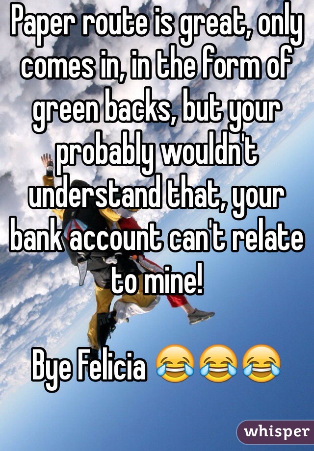 Paper route is great, only comes in, in the form of green backs, but your probably wouldn't understand that, your bank account can't relate to mine! 

Bye Felicia 😂😂😂