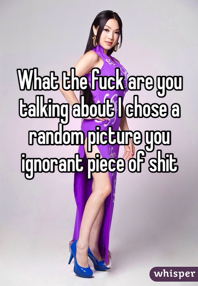 What the fuck are you talking about I chose a random picture you ignorant piece of shit