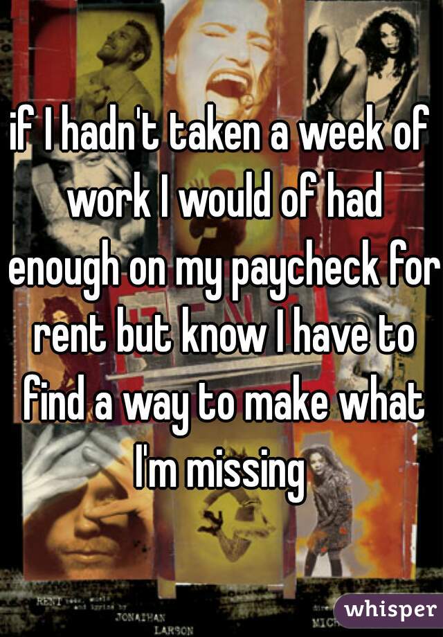if I hadn't taken a week of work I would of had enough on my paycheck for rent but know I have to find a way to make what I'm missing 
