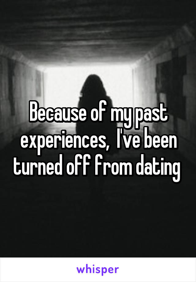 Because of my past experiences,  I've been turned off from dating 