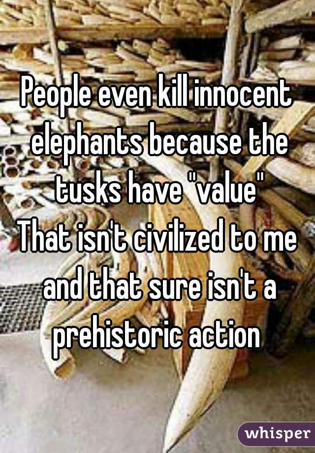 People even kill innocent elephants because the tusks have "value"

That isn't civilized to me and that sure isn't a prehistoric action 