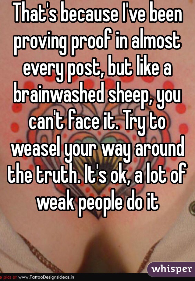 That's because I've been proving proof in almost every post, but like a brainwashed sheep, you can't face it. Try to weasel your way around the truth. It's ok, a lot of weak people do it 