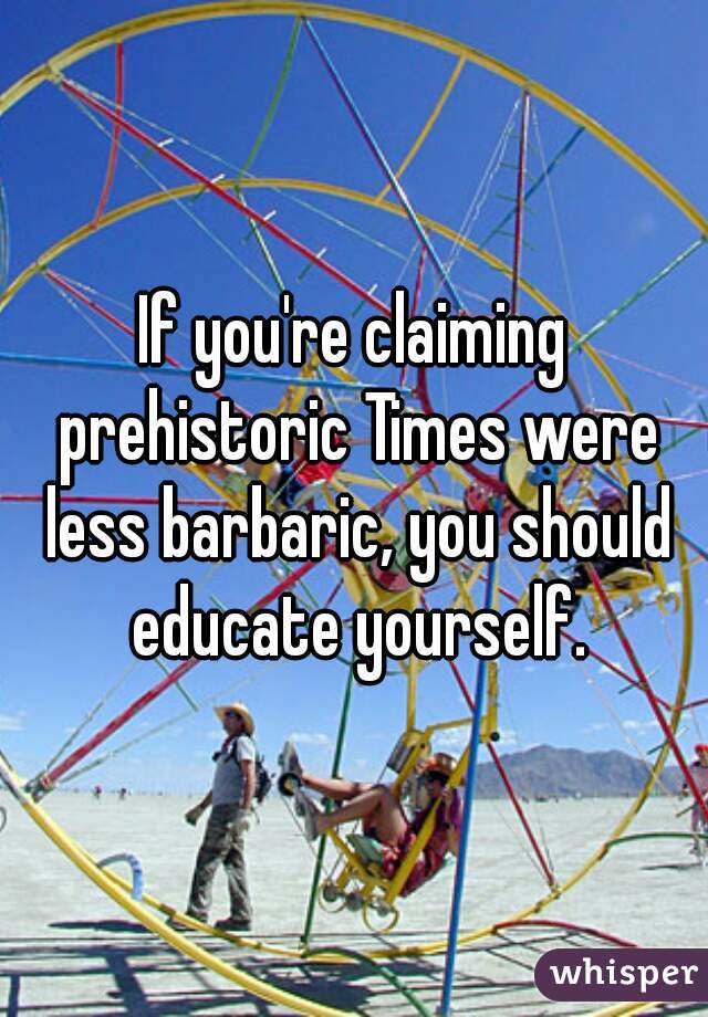If you're claiming prehistoric Times were less barbaric, you should educate yourself.