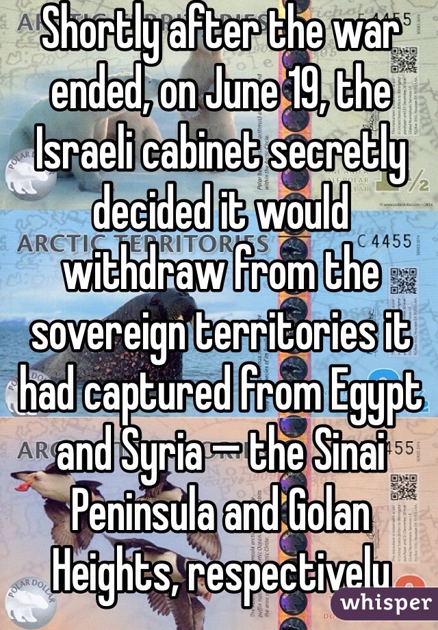 Shortly after the war ended, on June 19, the Israeli cabinet secretly decided it would withdraw from the sovereign territories it had captured from Egypt and Syria — the Sinai Peninsula and Golan Heights, respectively 