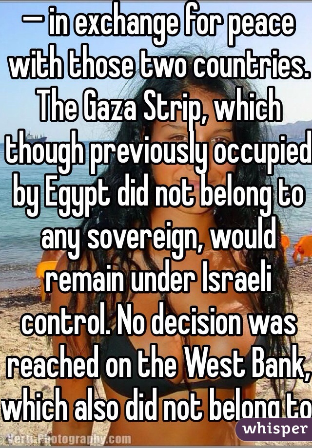 — in exchange for peace with those two countries. The Gaza Strip, which though previously occupied by Egypt did not belong to any sovereign, would remain under Israeli control. No decision was reached on the West Bank, which also did not belong to any sovereign. (Although Jordan annexed the West Bank shortly after it occupied the area in 1948, there was near unanimous consensus in the international community that the annexation would not be recognized.)

