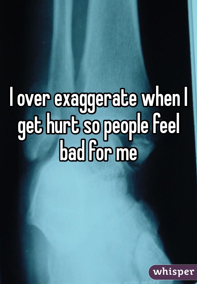 I over exaggerate when I get hurt so people feel bad for me 