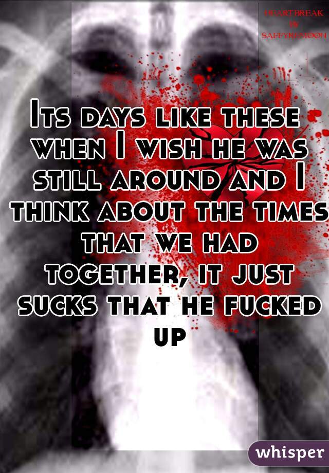 Its days like these when I wish he was still around and I think about the times that we had together, it just sucks that he fucked up