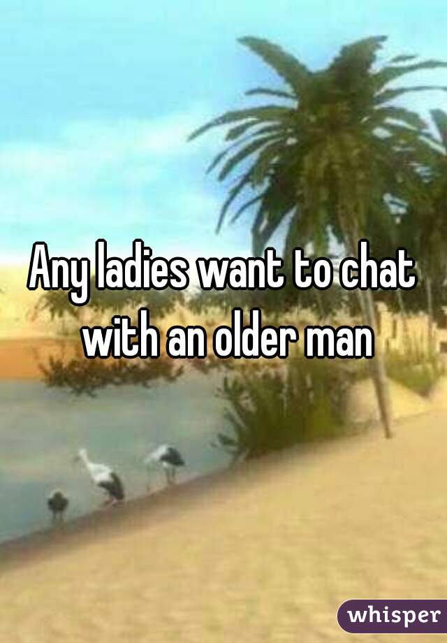 Any ladies want to chat with an older man