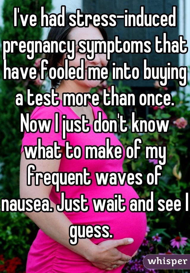 I've had stress-induced pregnancy symptoms that have fooled me into buying a test more than once. Now I just don't know what to make of my frequent waves of nausea. Just wait and see I guess.  