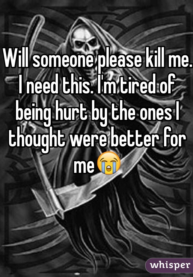 Will someone please kill me. I need this. I'm tired of being hurt by the ones I thought were better for meðŸ˜­