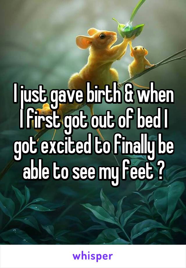 I just gave birth & when I first got out of bed I got excited to finally be able to see my feet 😂