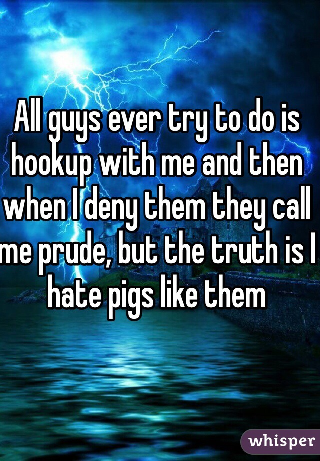 All guys ever try to do is hookup with me and then when I deny them they call me prude, but the truth is I hate pigs like them