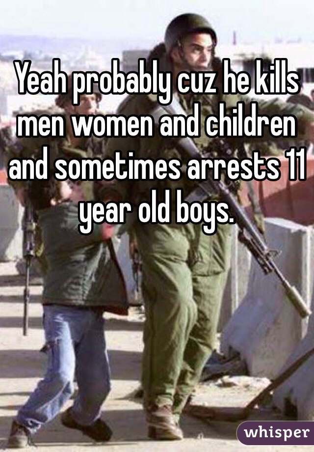 Yeah probably cuz he kills men women and children and sometimes arrests 11 year old boys.