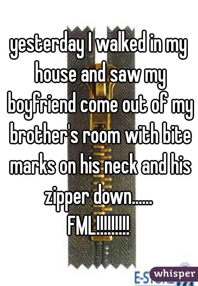 yesterday I walked in my house and saw my boyfriend come out of my brother's room with bite marks on his neck and his zipper down...... 
FML!!!!!!!!!