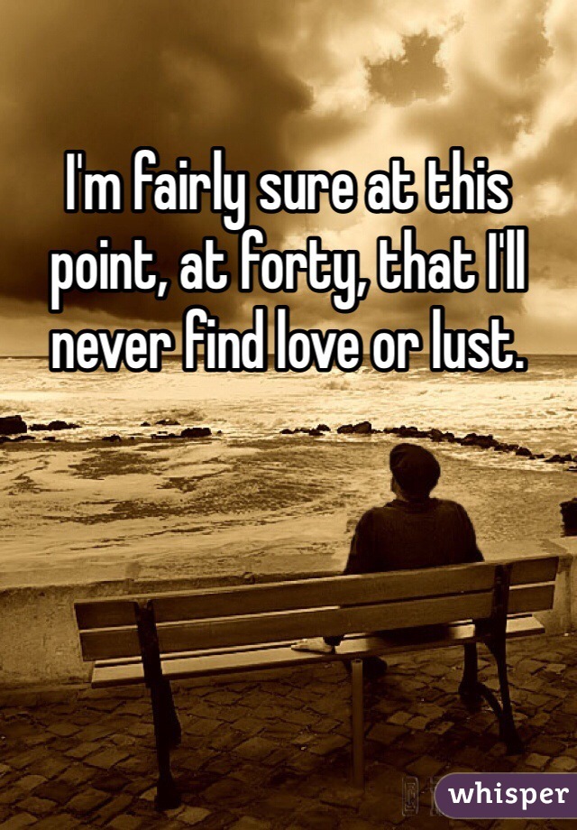 I'm fairly sure at this point, at forty, that I'll never find love or lust. 