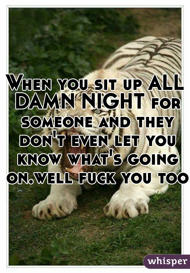 When you sit up ALL DAMN NIGHT for someone and they don't even let you know what's going on.well fuck you too