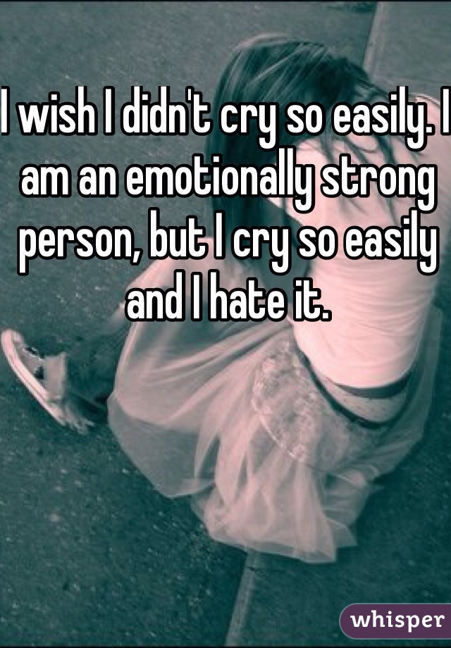 I wish I didn't cry so easily. I am an emotionally strong person, but I cry so easily and I hate it.