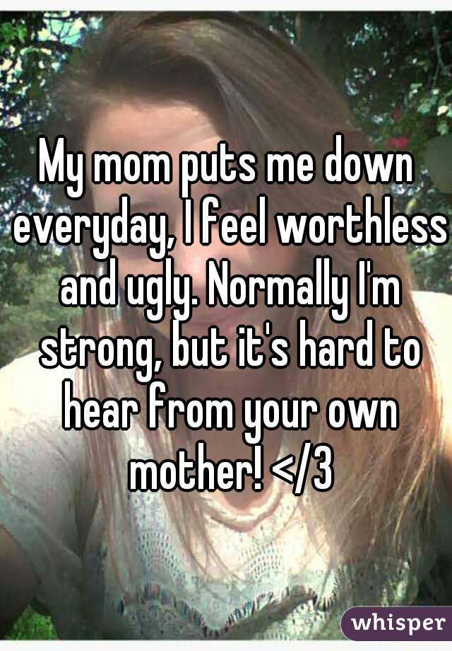 My mom puts me down everyday, I feel worthless and ugly. Normally I'm strong, but it's hard to hear from your own mother! </3