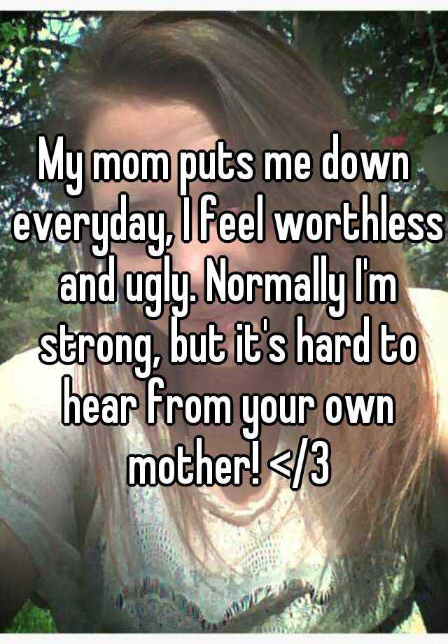 My mom puts me down everyday, I feel worthless and ugly. Normally I'm strong, but it's hard to hear from your own mother! </3