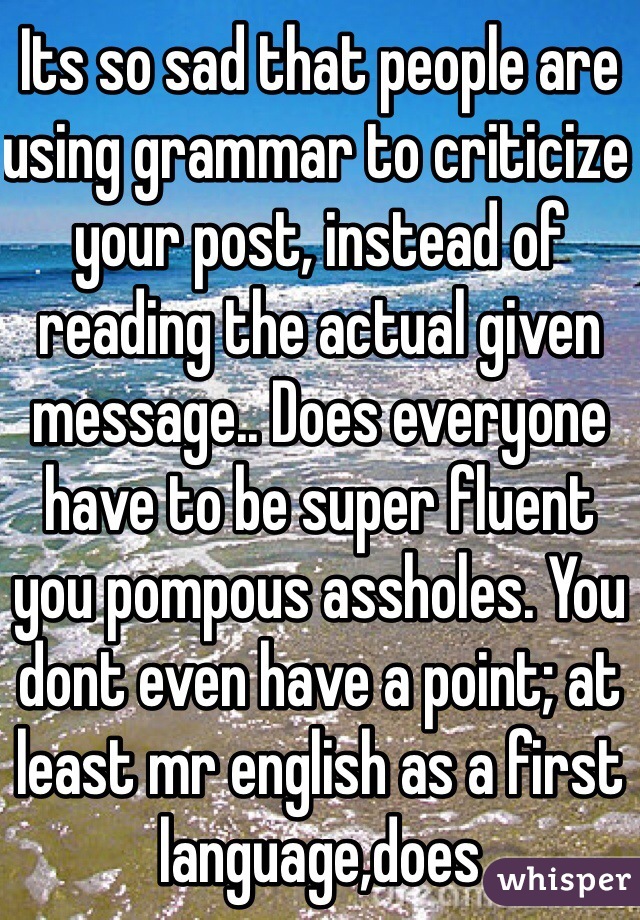 Its so sad that people are using grammar to criticize your post, instead of reading the actual given message.. Does everyone have to be super fluent you pompous assholes. You dont even have a point; at least mr english as a first language,does