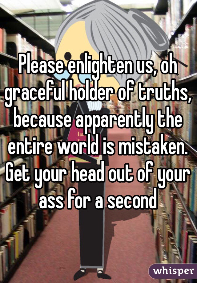 Please enlighten us, oh graceful holder of truths, because apparently the entire world is mistaken. Get your head out of your ass for a second 