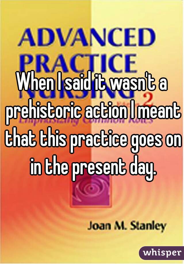 When I said it wasn't a prehistoric action I meant that this practice goes on in the present day.