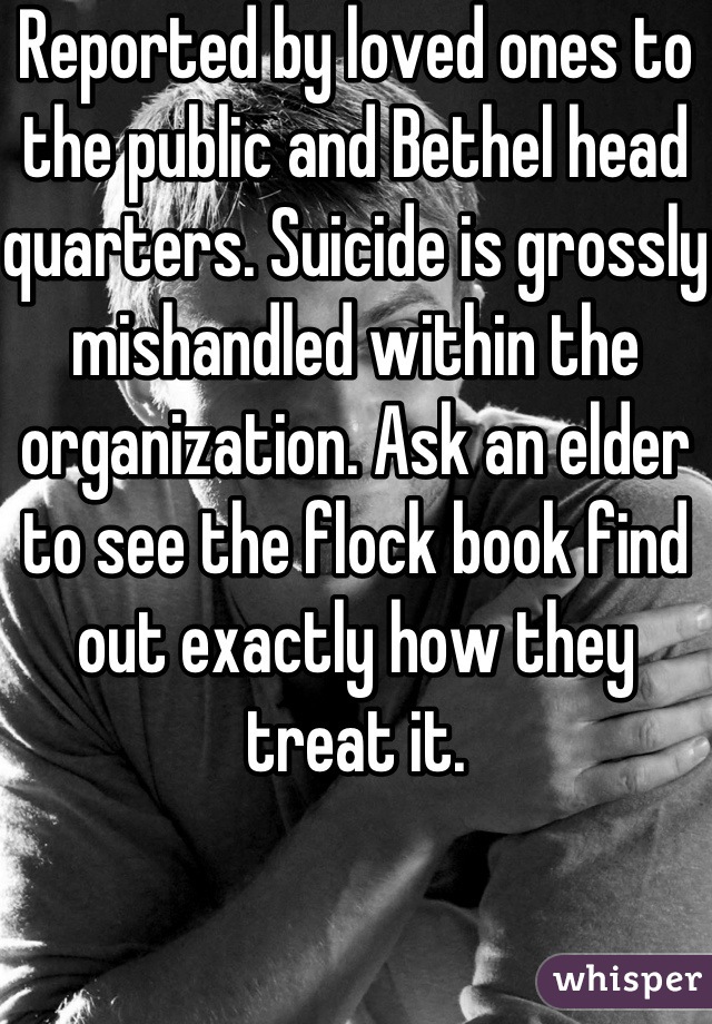 Reported by loved ones to the public and Bethel head quarters. Suicide is grossly mishandled within the organization. Ask an elder to see the flock book find out exactly how they treat it.