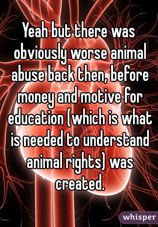 Yeah but there was obviously worse animal abuse back then, before money and motive for education (which is what is needed to understand animal rights) was created.
