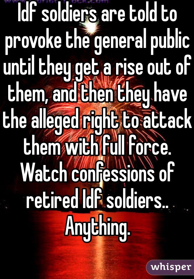 Idf soldiers are told to provoke the general public until they get a rise out of them, and then they have the alleged right to attack them with full force. Watch confessions of retired Idf soldiers.. Anything. 