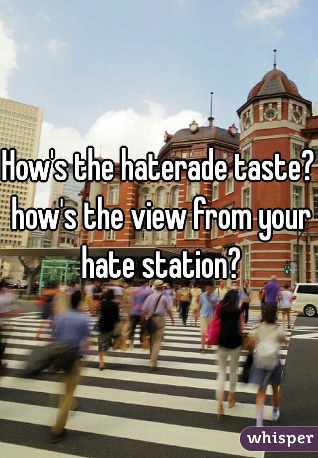 How's the haterade taste? how's the view from your hate station?