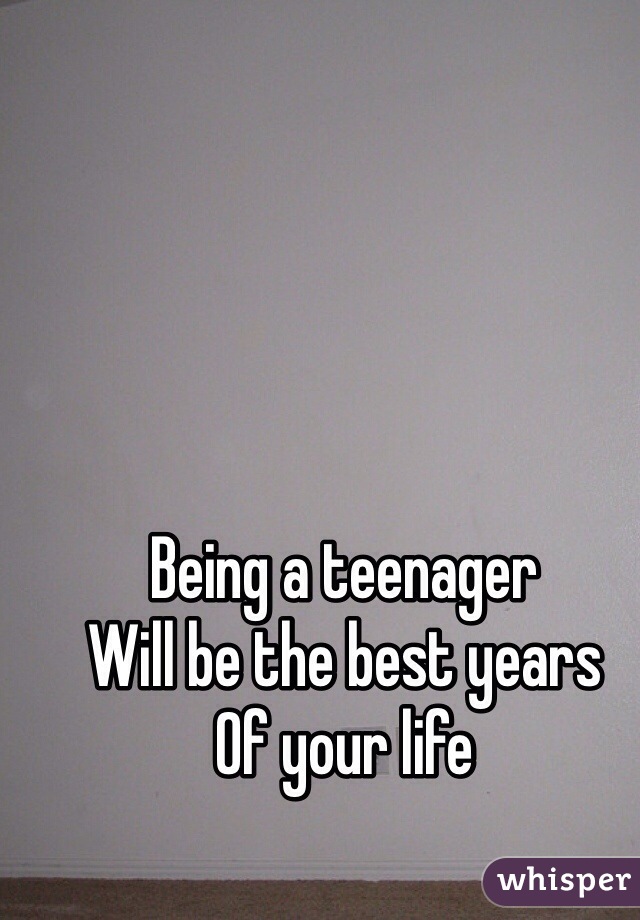 Being a teenager 
Will be the best years
Of your life 
