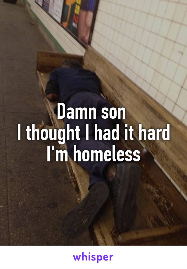 Damn son 
I thought I had it hard
I'm homeless