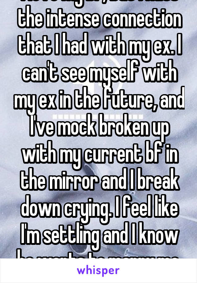 I love my bf, but I miss the intense connection that I had with my ex. I can't see myself with my ex in the future, and I've mock broken up with my current bf in the mirror and I break down crying. I feel like I'm settling and I know he wants to marry me. Fuck.