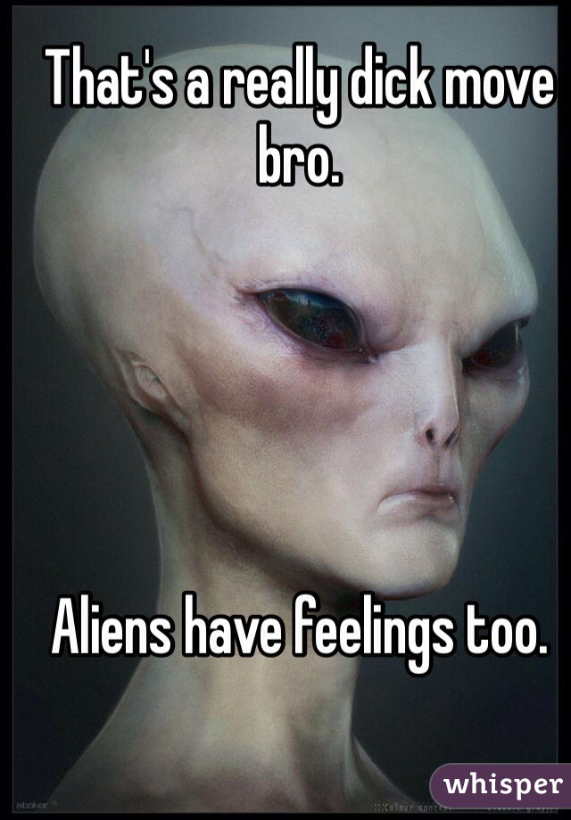 That's a really dick move bro.





Aliens have feelings too.