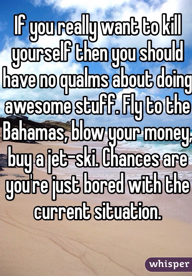If you really want to kill yourself then you should have no qualms about doing awesome stuff. Fly to the Bahamas, blow your money, buy a jet-ski. Chances are you're just bored with the current situation.