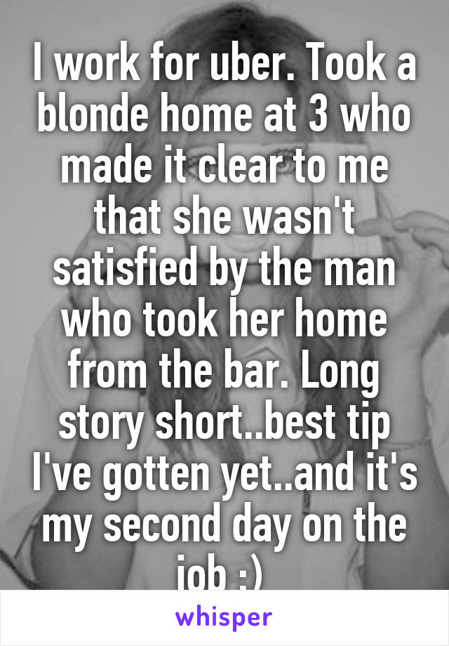 I work for uber. Took a blonde home at 3 who made it clear to me that she wasn't satisfied by the man who took her home from the bar. Long story short..best tip I've gotten yet..and it's my second day on the job ;) 
