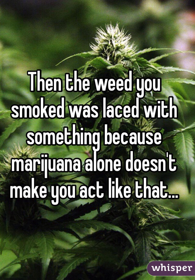 Then the weed you smoked was laced with something because marijuana alone doesn't make you act like that...