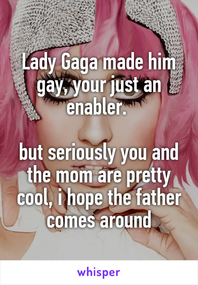 Lady Gaga made him gay, your just an enabler. 

but seriously you and the mom are pretty cool, i hope the father comes around