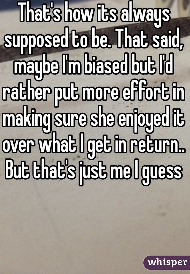 That's how its always supposed to be. That said, maybe I'm biased but I'd rather put more effort in making sure she enjoyed it over what I get in return.. But that's just me I guess