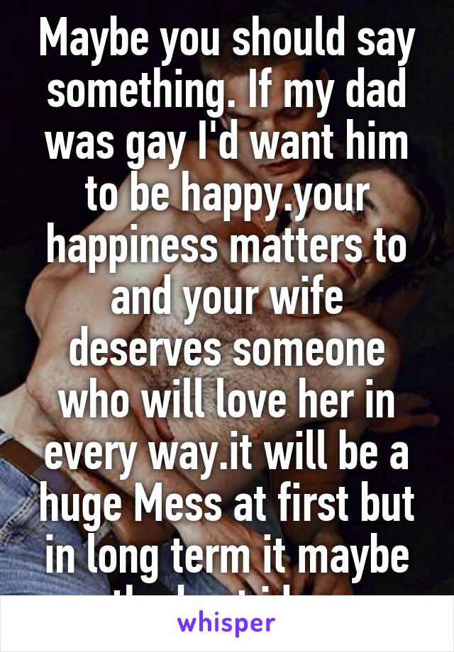 Maybe you should say something. If my dad was gay I'd want him to be happy.your happiness matters to and your wife deserves someone who will love her in every way.it will be a huge Mess at first but in long term it maybe the best idea.