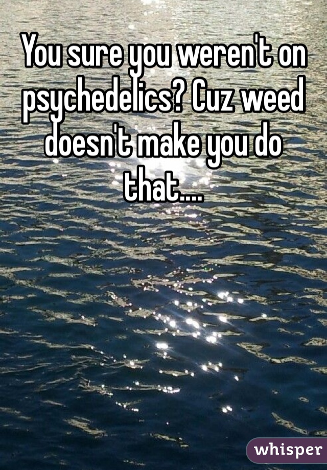 You sure you weren't on psychedelics? Cuz weed doesn't make you do that....
